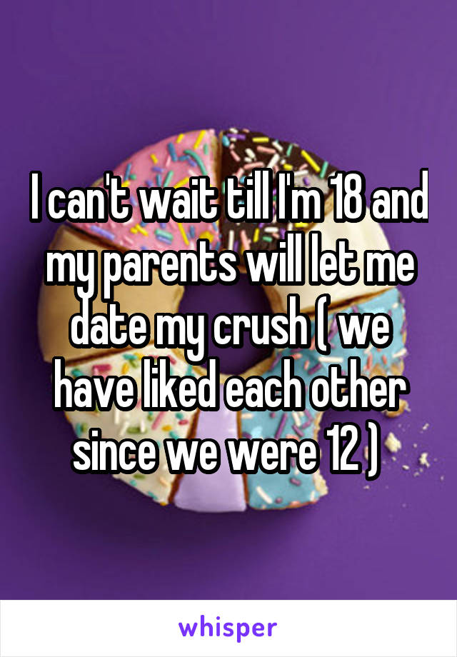 I can't wait till I'm 18 and my parents will let me date my crush ( we have liked each other since we were 12 ) 