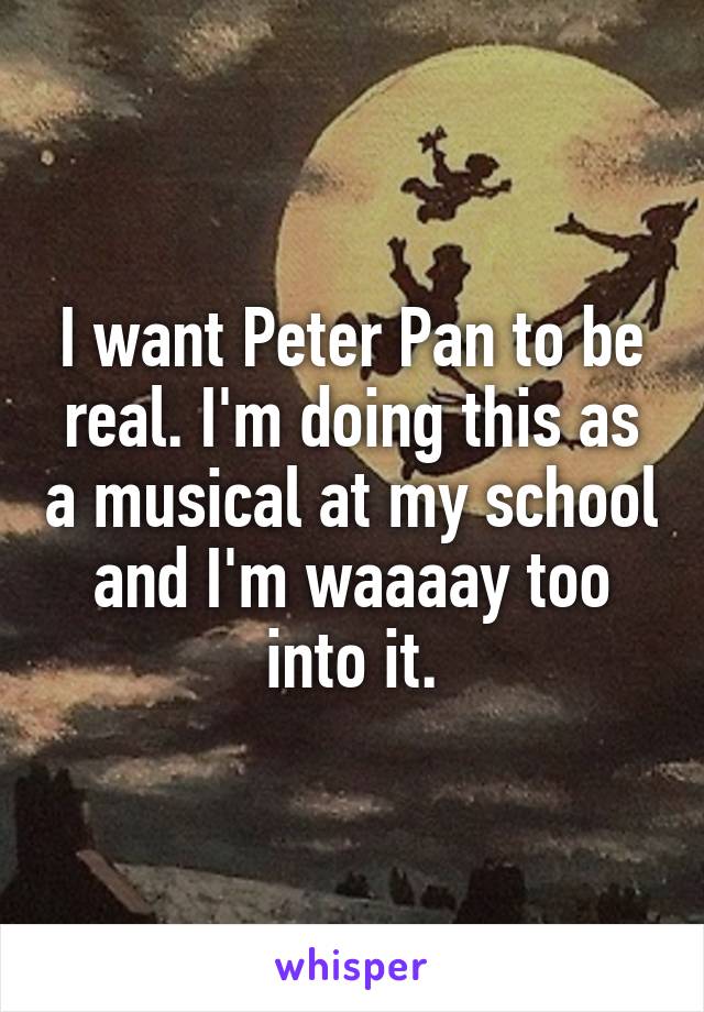 I want Peter Pan to be real. I'm doing this as a musical at my school and I'm waaaay too into it.