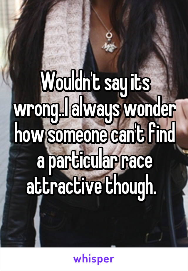 Wouldn't say its wrong..I always wonder how someone can't find a particular race attractive though.  