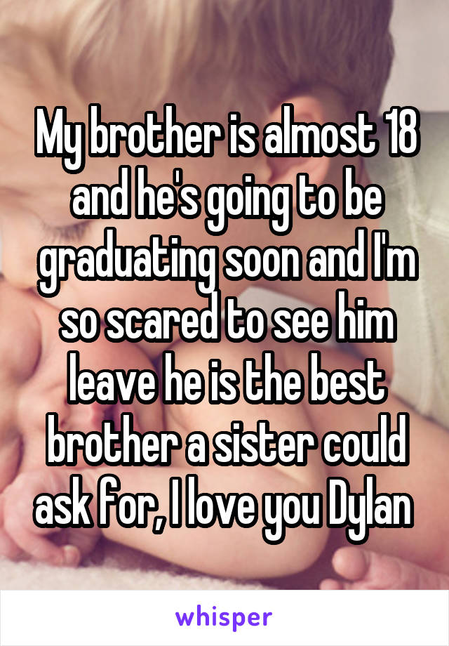 My brother is almost 18 and he's going to be graduating soon and I'm so scared to see him leave he is the best brother a sister could ask for, I love you Dylan 