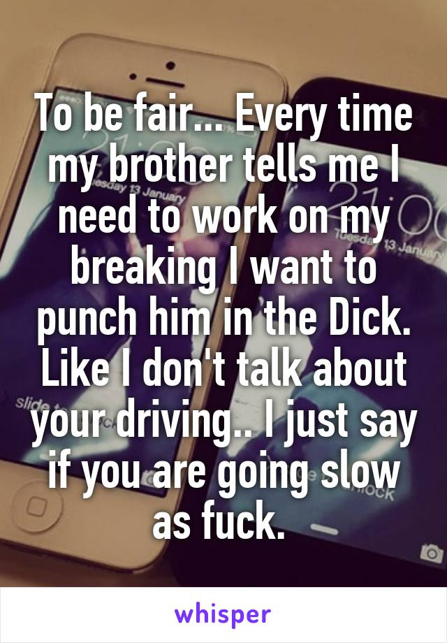 To be fair... Every time my brother tells me I need to work on my breaking I want to punch him in the Dick. Like I don't talk about your driving.. I just say if you are going slow as fuck. 