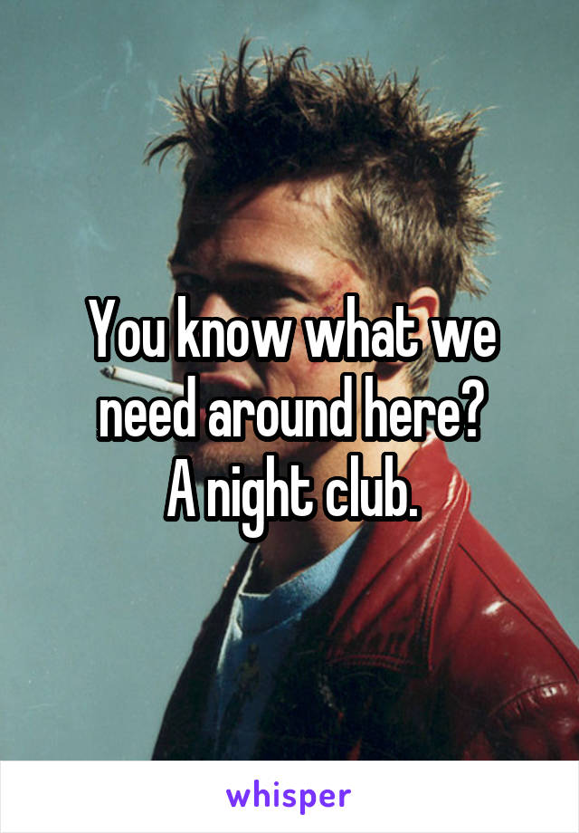 You know what we need around here?
A night club.