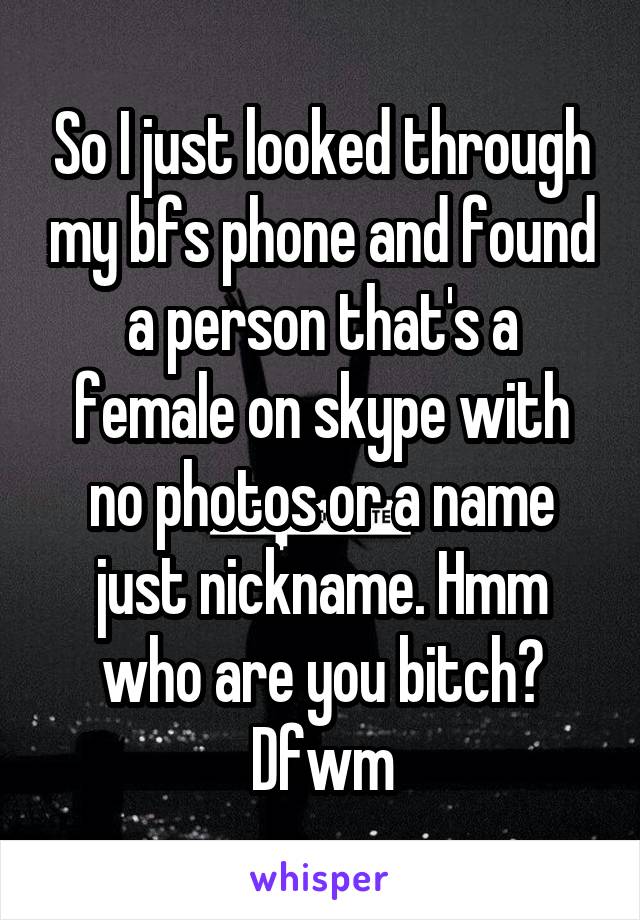 So I just looked through my bfs phone and found a person that's a female on skype with no photos or a name just nickname. Hmm who are you bitch? Dfwm