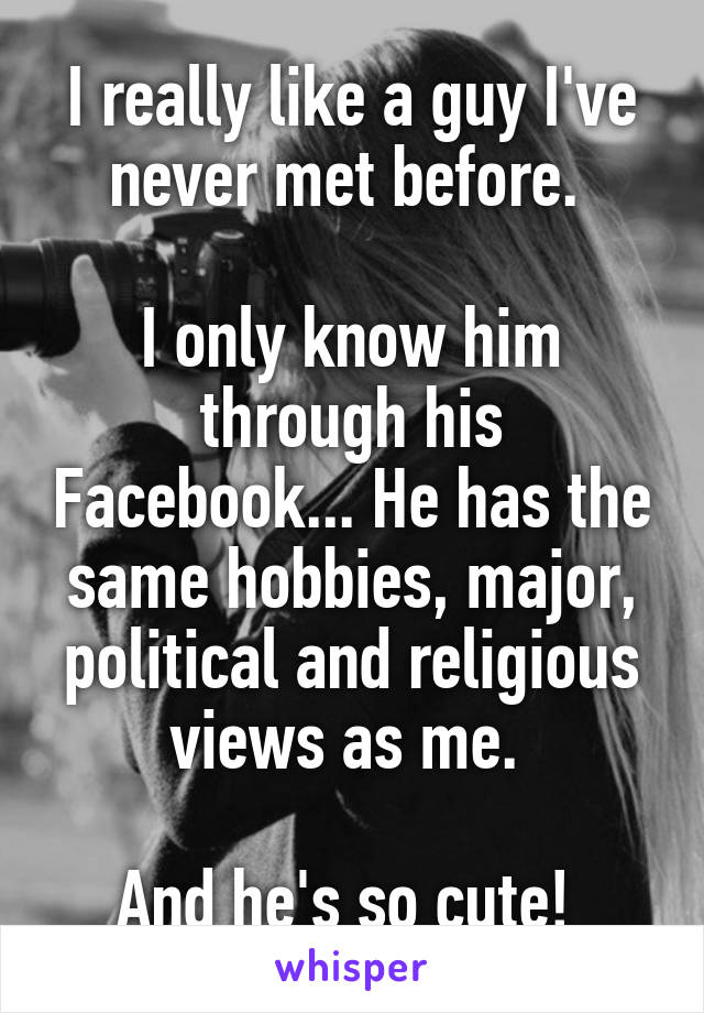 I really like a guy I've never met before. 

I only know him through his Facebook... He has the same hobbies, major, political and religious views as me. 

And he's so cute! 
