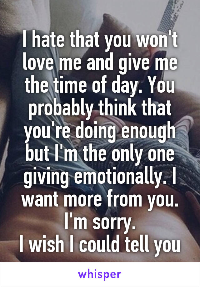 I hate that you won't love me and give me the time of day. You probably think that you're doing enough but I'm the only one giving emotionally. I want more from you. I'm sorry.
I wish I could tell you