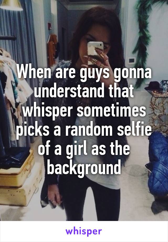 When are guys gonna understand that whisper sometimes picks a random selfie of a girl as the background