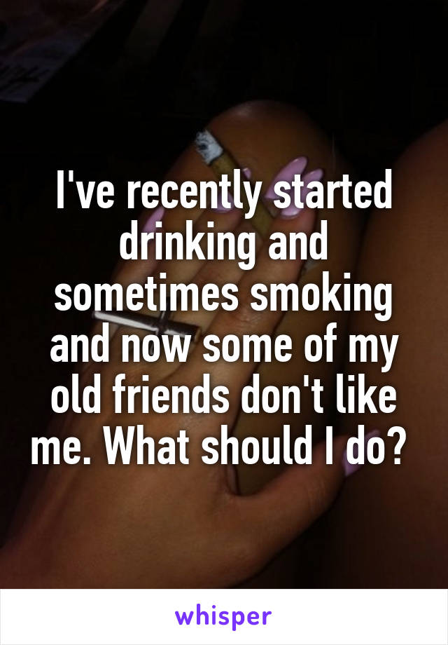 I've recently started drinking and sometimes smoking and now some of my old friends don't like me. What should I do? 