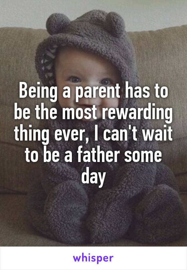 Being a parent has to be the most rewarding thing ever, I can't wait to be a father some day