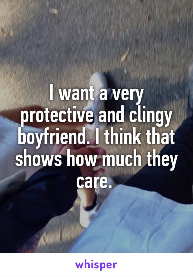 I want a very protective and clingy boyfriend. I think that shows how much they care. 