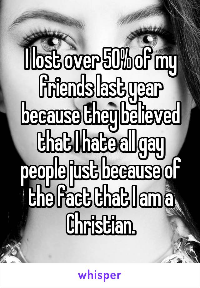 I lost over 50% of my friends last year because they believed that I hate all gay people just because of the fact that I am a Christian.