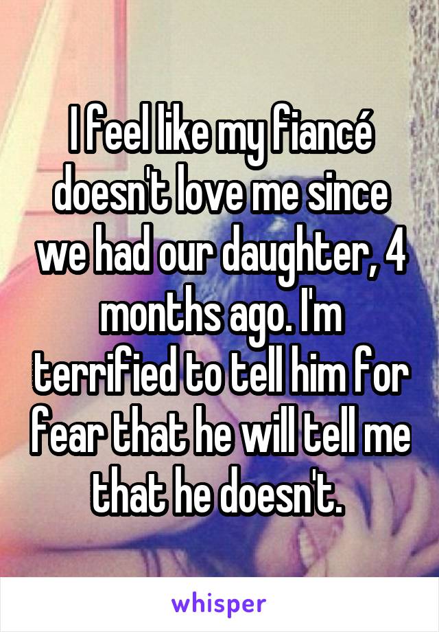 I feel like my fiancé doesn't love me since we had our daughter, 4 months ago. I'm terrified to tell him for fear that he will tell me that he doesn't. 