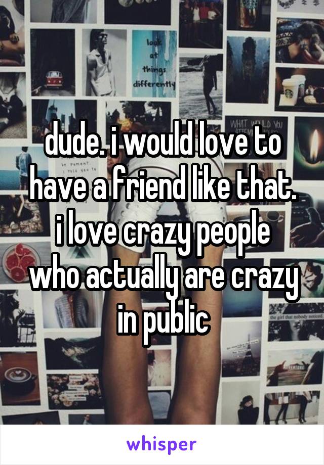 dude. i would love to have a friend like that.
i love crazy people who actually are crazy in public