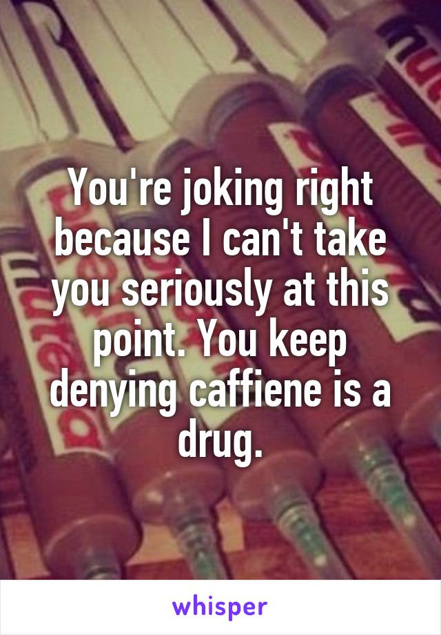 You're joking right because I can't take you seriously at this point. You keep denying caffiene is a drug.