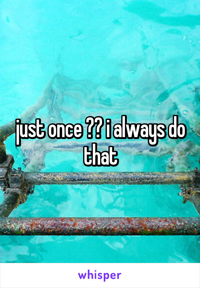 just once ?? i always do that