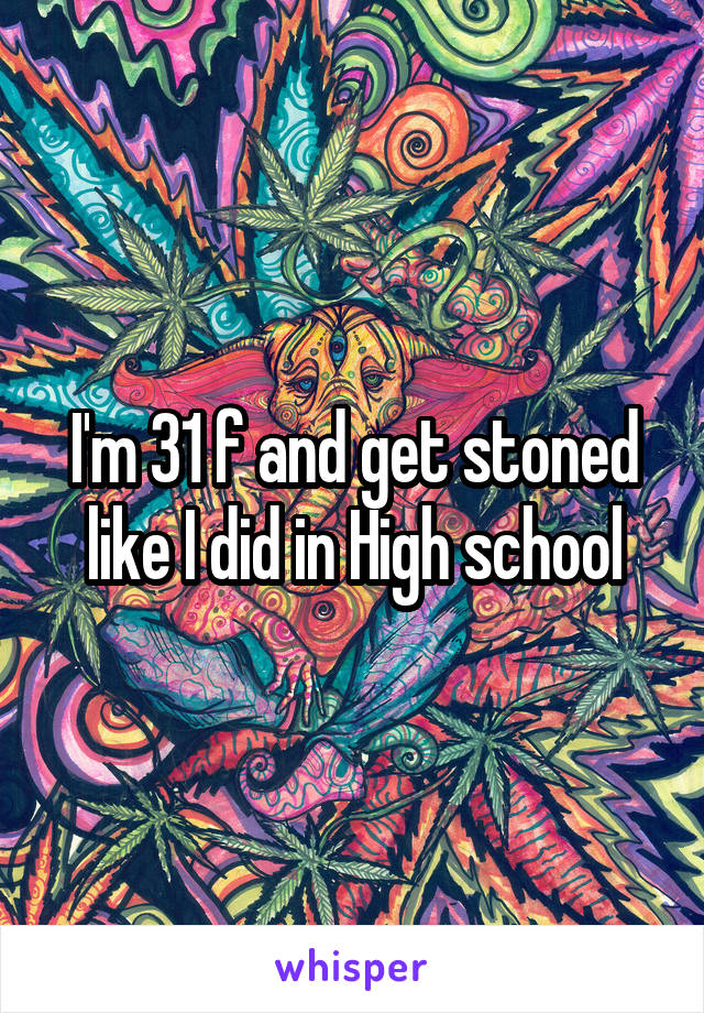 I'm 31 f and get stoned like I did in High school