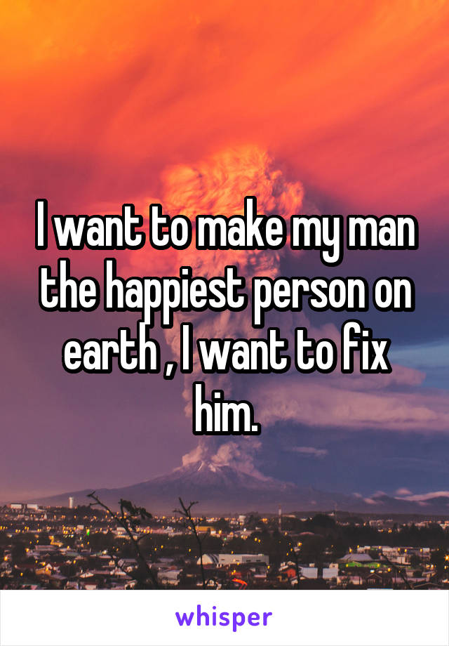 I want to make my man the happiest person on earth , I want to fix him.