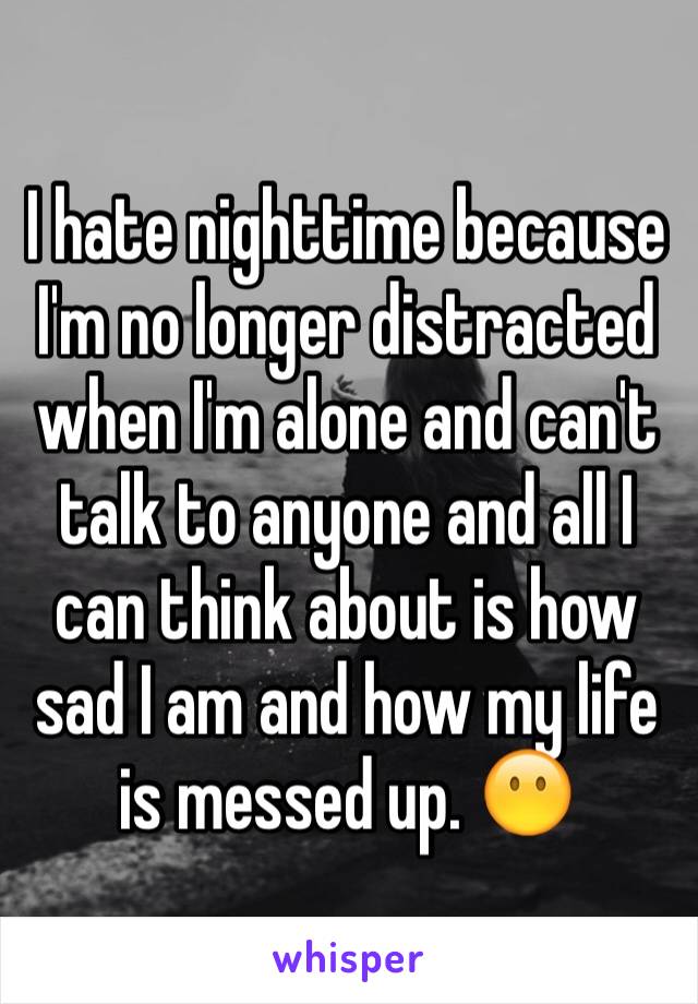 I hate nighttime because I'm no longer distracted when I'm alone and can't talk to anyone and all I can think about is how sad I am and how my life is messed up. 😶