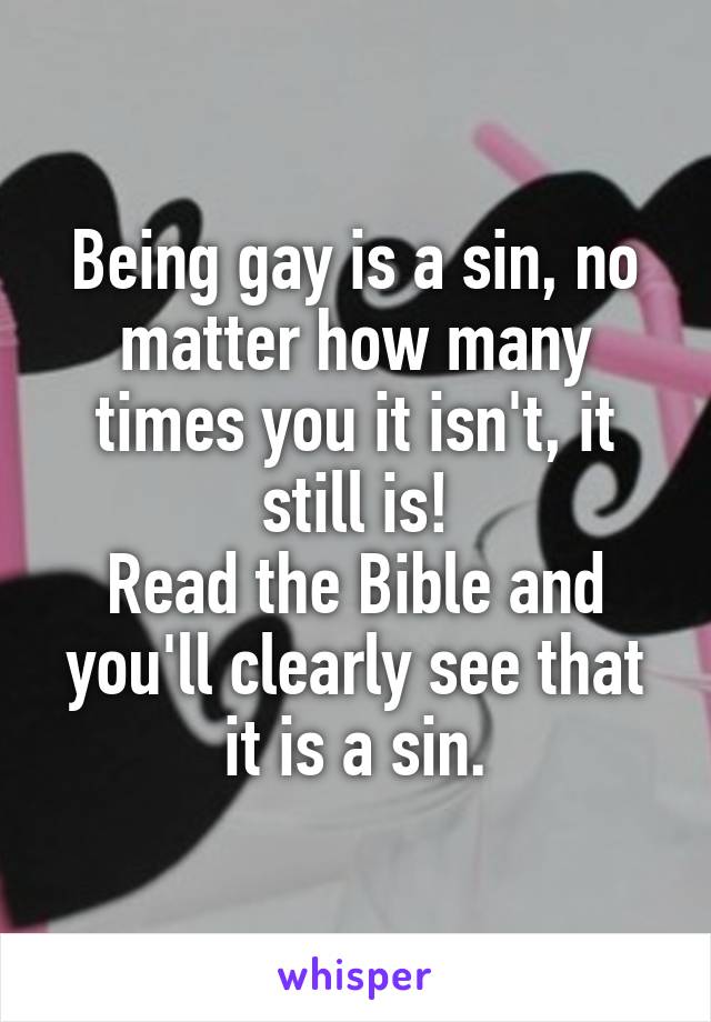 Being gay is a sin, no matter how many times you it isn't, it still is!
Read the Bible and you'll clearly see that it is a sin.