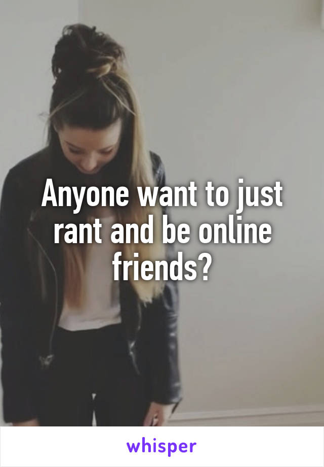 Anyone want to just rant and be online friends?