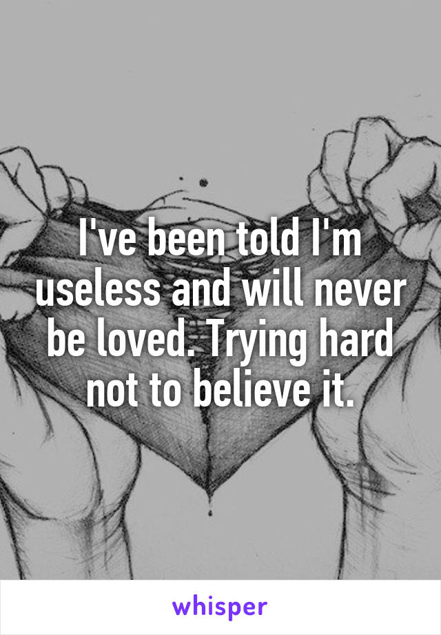 I've been told I'm useless and will never be loved. Trying hard not to believe it.