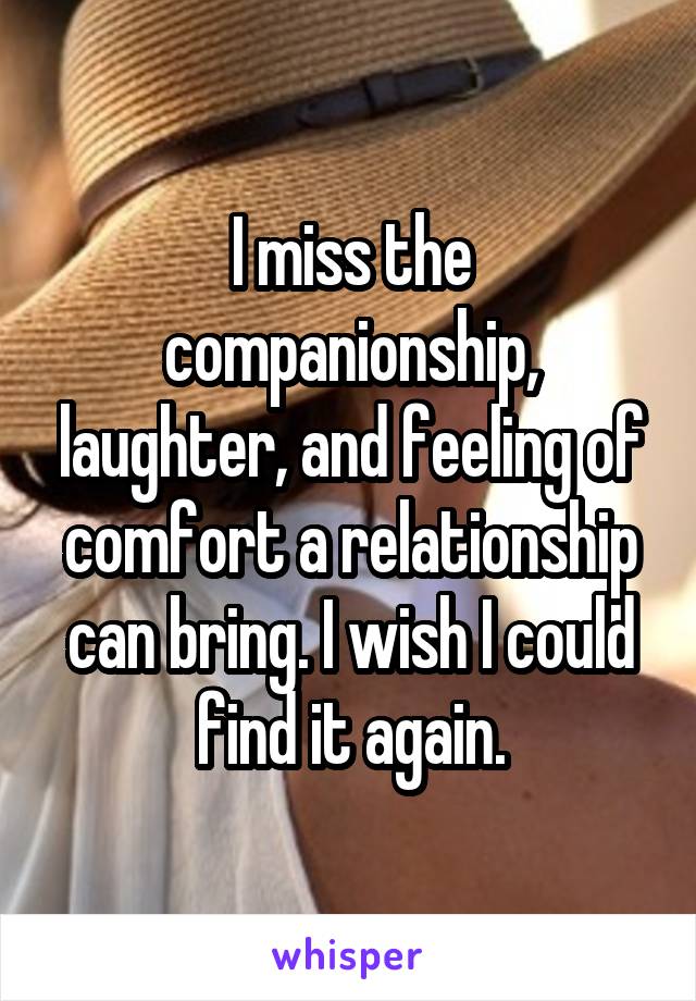 I miss the companionship, laughter, and feeling of comfort a relationship can bring. I wish I could find it again.
