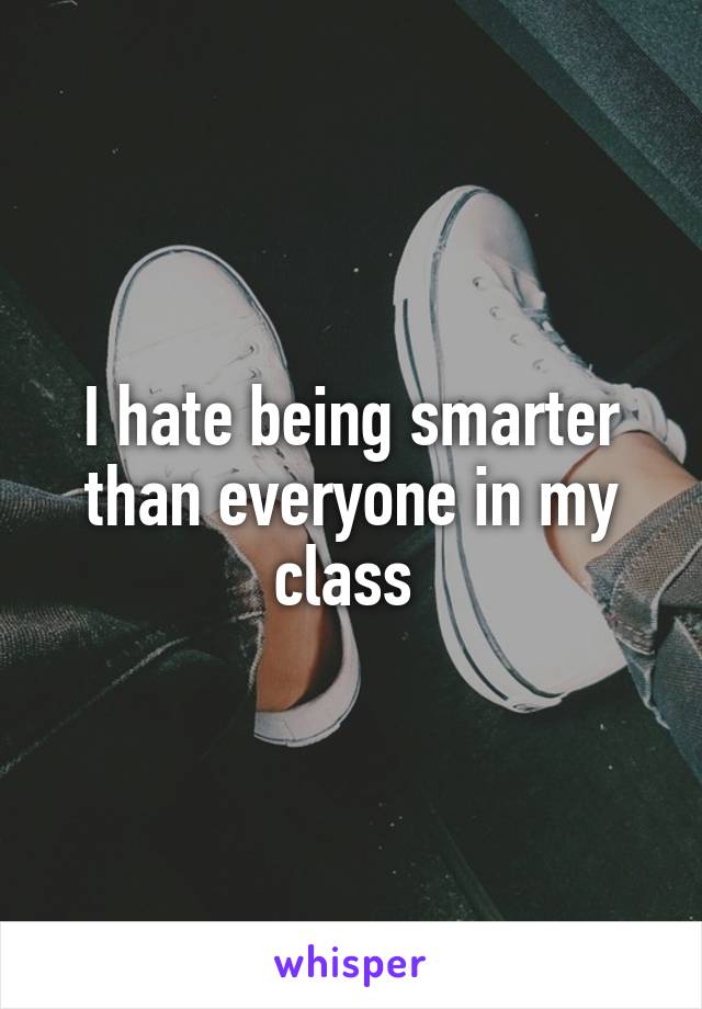 I hate being smarter than everyone in my class 