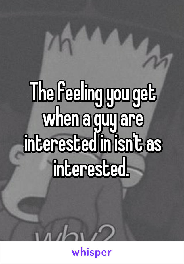 The feeling you get when a guy are interested in isn't as interested. 