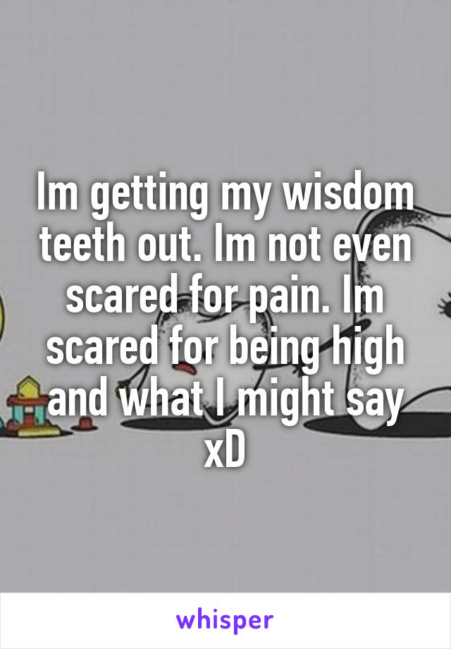 Im getting my wisdom teeth out. Im not even scared for pain. Im scared for being high and what I might say xD