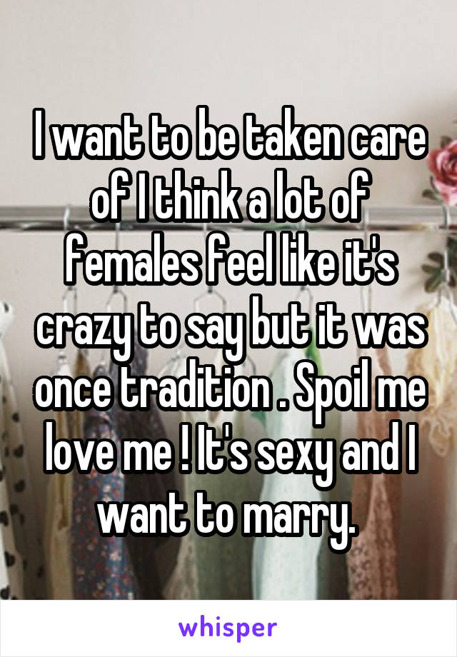 I want to be taken care of I think a lot of females feel like it's crazy to say but it was once tradition . Spoil me love me ! It's sexy and I want to marry. 