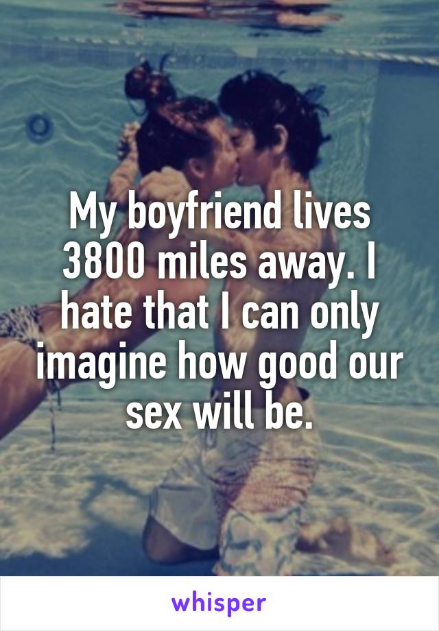 My boyfriend lives 3800 miles away. I hate that I can only imagine how good our sex will be.