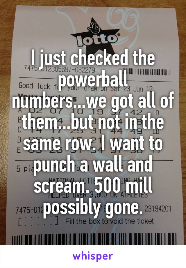I just checked the powerball numbers...we got all of them...but not in the same row. I want to punch a wall and scream. 500 mill possibly gone.