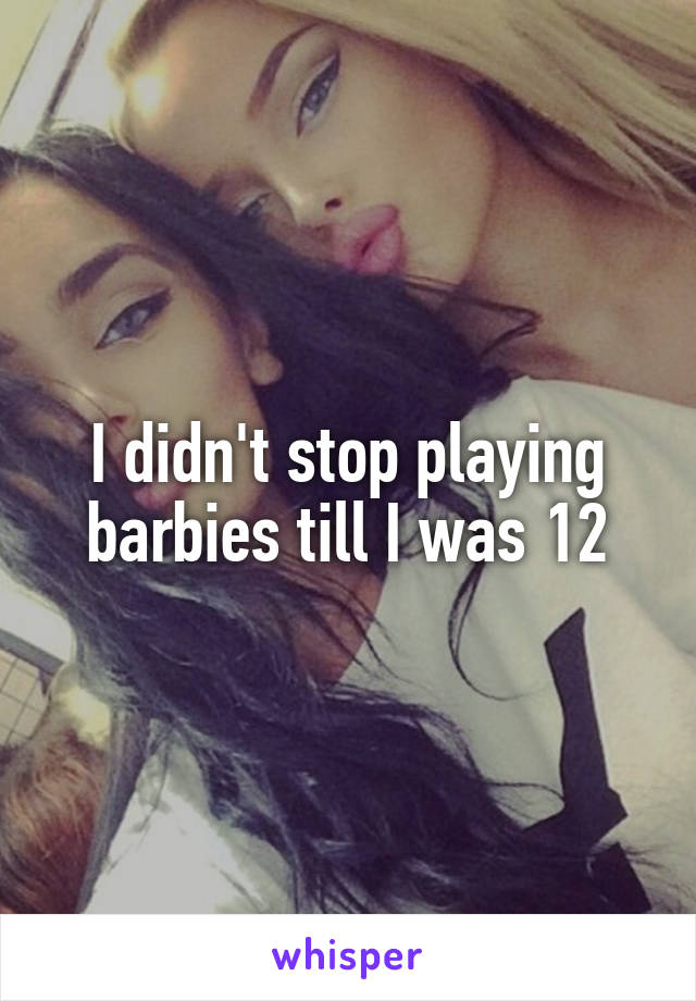 I didn't stop playing barbies till I was 12