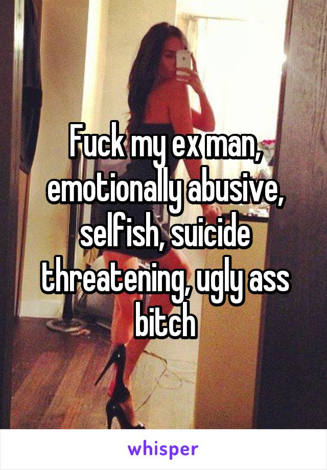 Fuck my ex man, emotionally abusive, selfish, suicide threatening, ugly ass bitch