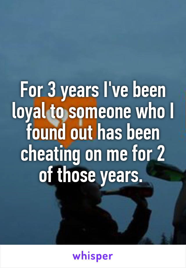 For 3 years I've been loyal to someone who I found out has been cheating on me for 2 of those years. 