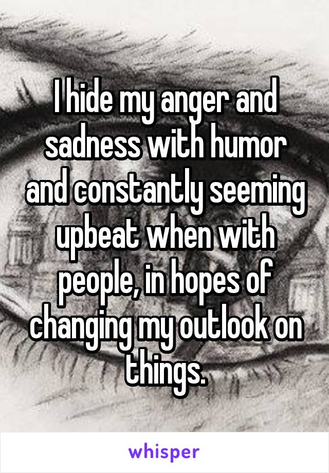I hide my anger and sadness with humor and constantly seeming upbeat when with people, in hopes of changing my outlook on things.