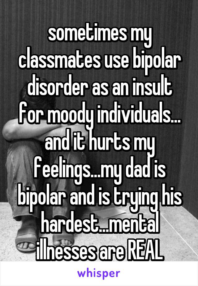 sometimes my classmates use bipolar disorder as an insult for moody individuals... and it hurts my feelings...my dad is bipolar and is trying his hardest...mental illnesses are REAL