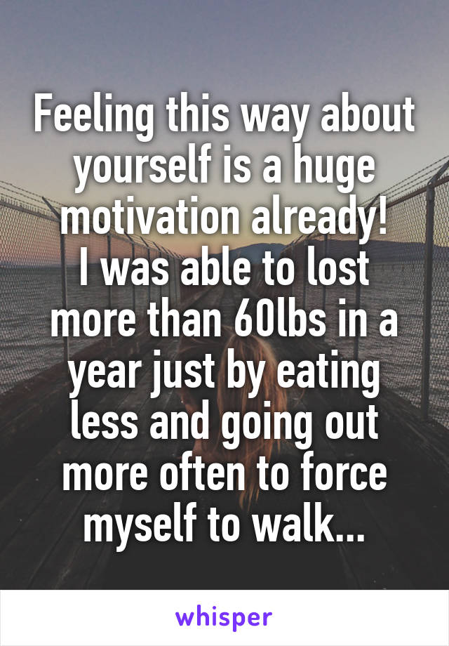 Feeling this way about yourself is a huge motivation already!
I was able to lost more than 60lbs in a year just by eating less and going out more often to force myself to walk...