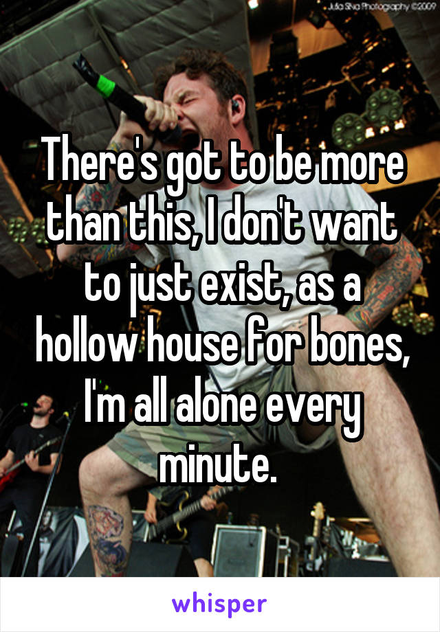 There's got to be more than this, I don't want to just exist, as a hollow house for bones, I'm all alone every minute. 