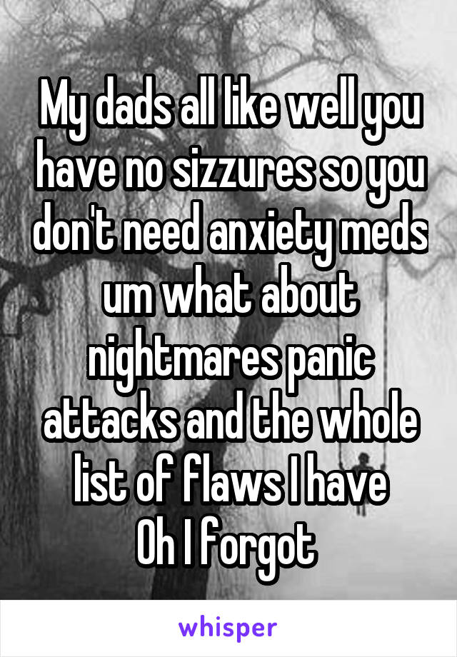 My dads all like well you have no sizzures so you don't need anxiety meds um what about nightmares panic attacks and the whole list of flaws I have
Oh I forgot 