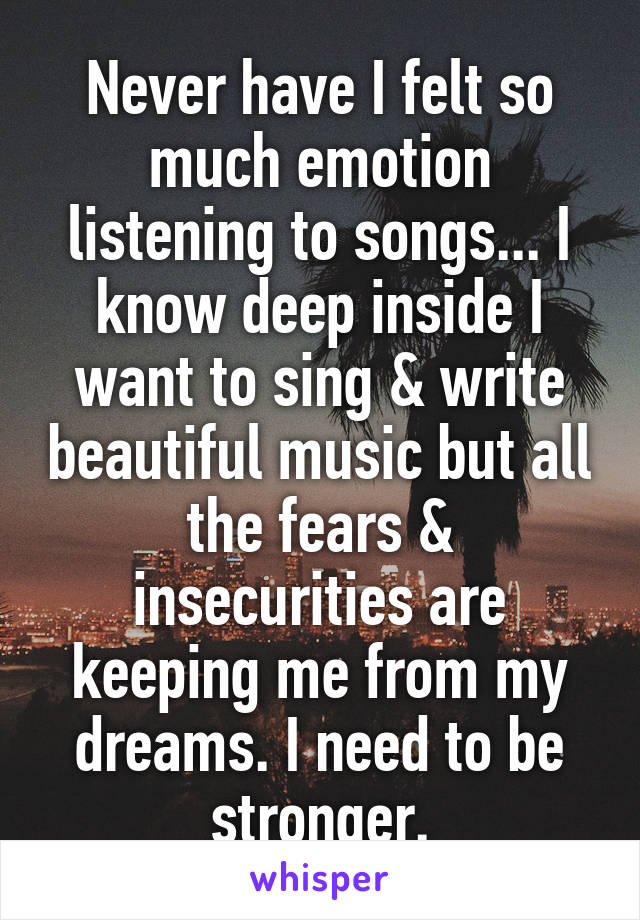 Never have I felt so much emotion listening to songs... I know deep inside I want to sing & write beautiful music but all the fears & insecurities are keeping me from my dreams. I need to be stronger.