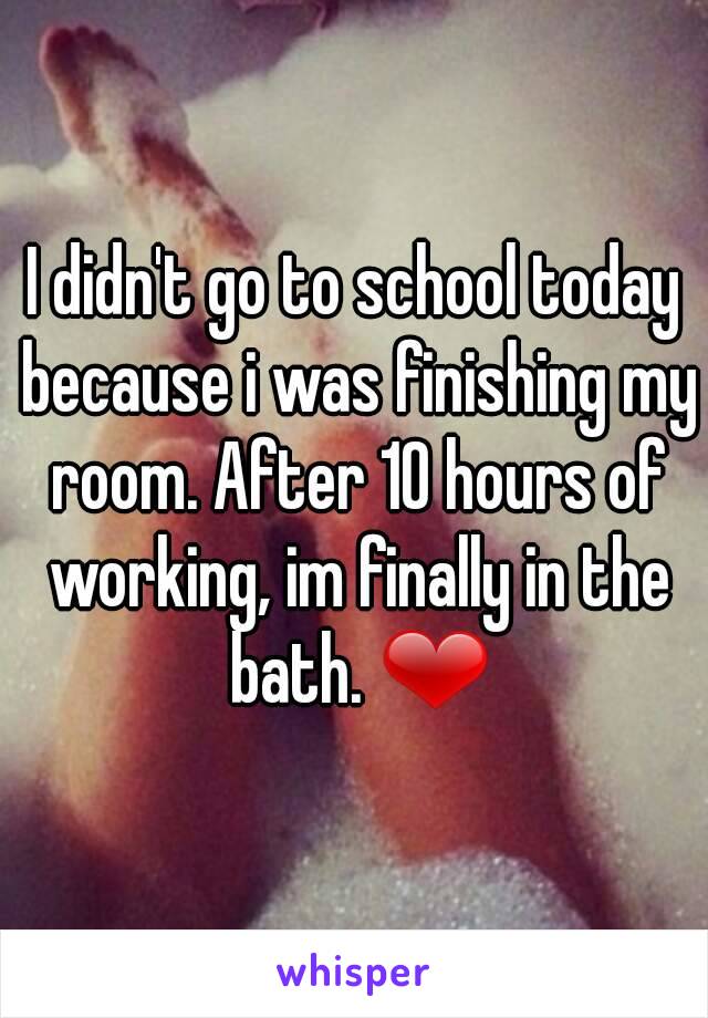 I didn't go to school today because i was finishing my room. After 10 hours of working, im finally in the bath. ❤