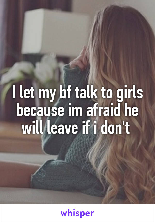 I let my bf talk to girls because im afraid he will leave if i don't 