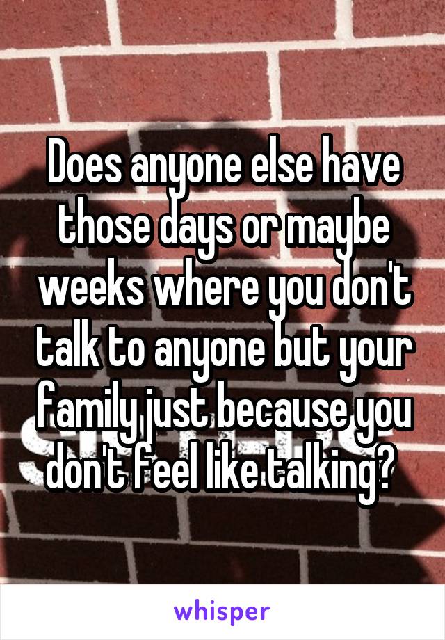 Does anyone else have those days or maybe weeks where you don't talk to anyone but your family just because you don't feel like talking? 