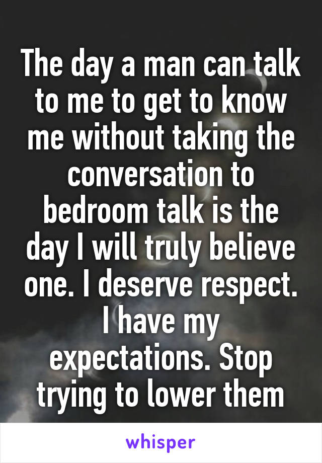 The day a man can talk to me to get to know me without taking the conversation to bedroom talk is the day I will truly believe one. I deserve respect. I have my expectations. Stop trying to lower them