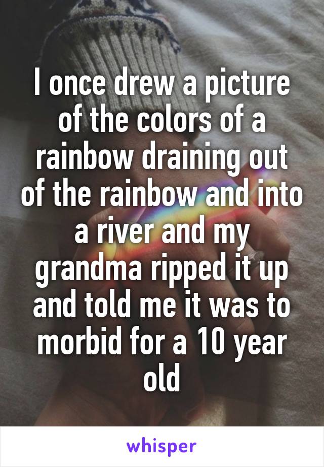 I once drew a picture of the colors of a rainbow draining out of the rainbow and into a river and my grandma ripped it up and told me it was to morbid for a 10 year old