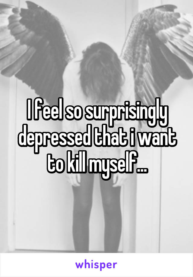 I feel so surprisingly depressed that i want to kill myself...
