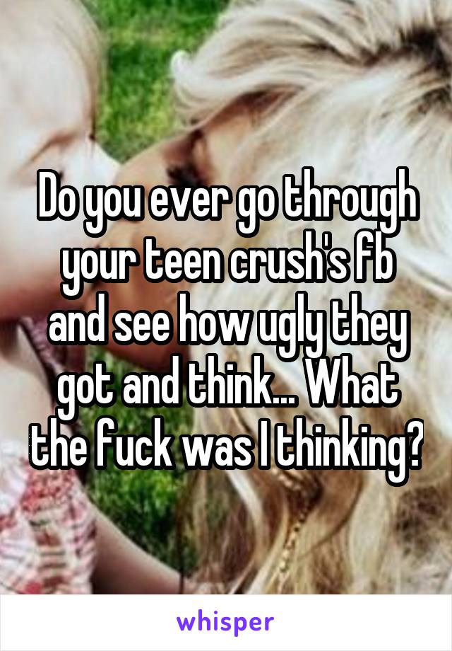 Do you ever go through your teen crush's fb and see how ugly they got and think... What the fuck was I thinking?
