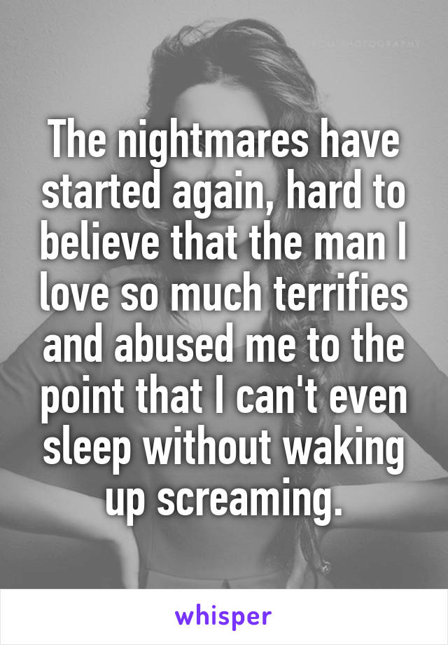 The nightmares have started again, hard to believe that the man I love so much terrifies and abused me to the point that I can't even sleep without waking up screaming.