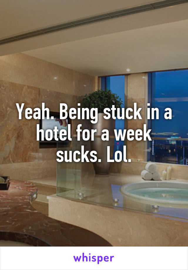 Yeah. Being stuck in a hotel for a week sucks. Lol.