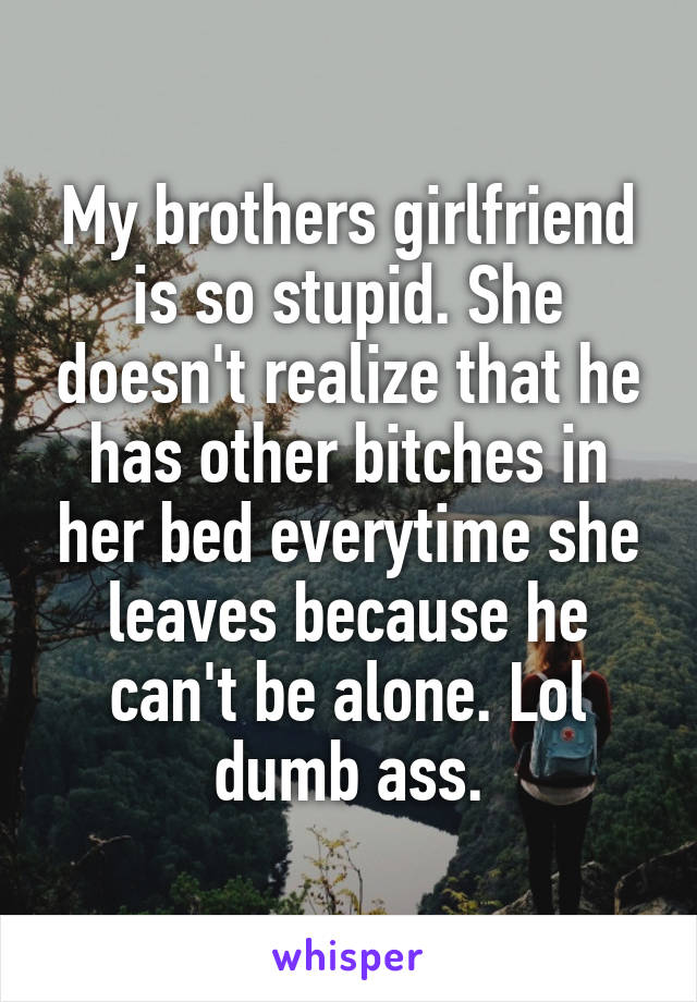 My brothers girlfriend is so stupid. She doesn't realize that he has other bitches in her bed everytime she leaves because he can't be alone. Lol dumb ass.